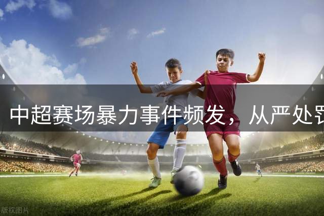 中超赛场暴力事件频发，从严处罚能否重塑竞赛秩序？