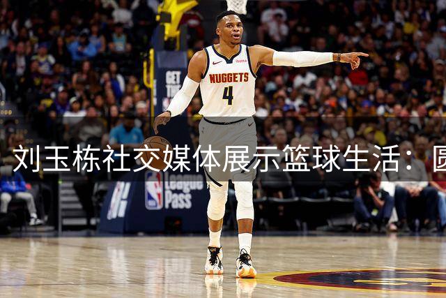 刘玉栋社交媒体展示篮球生活：圆梦之路的不懈追求