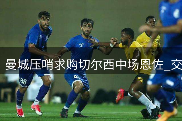 曼城压哨求购切尔西中场恩佐 交易成行存变数