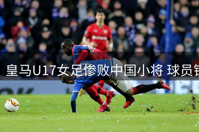 皇马U17女足惨败中国小将 球员锁喉犯规染红