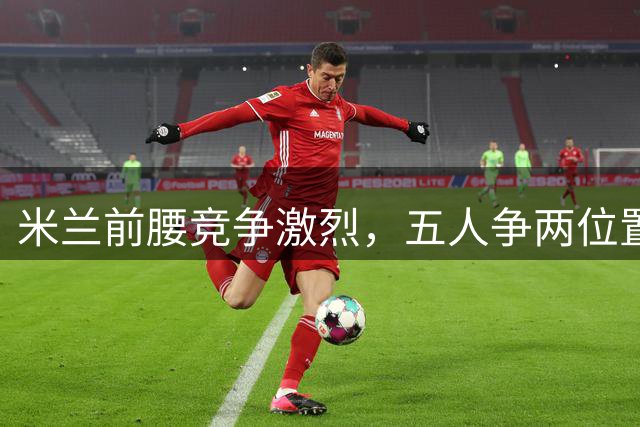 米兰前腰竞争激烈，五人争两位置