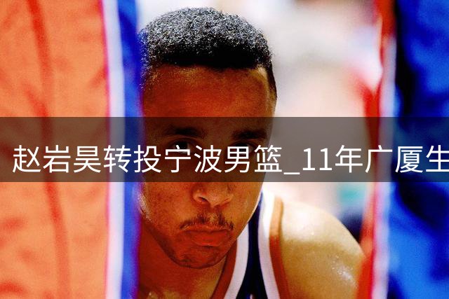 赵岩昊转投宁波男篮 11年广厦生涯创多项队史纪录